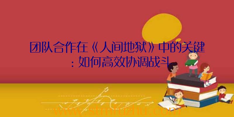 团队合作在《人间地狱》中的关键：如何高效协调战斗