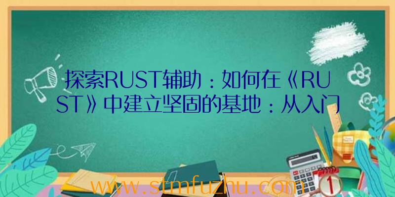 探索RUST辅助：如何在《RUST》中建立坚固的基地：从入门到精通