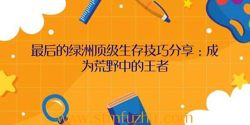 最后的绿洲顶级生存技巧分享：成为荒野中的王者