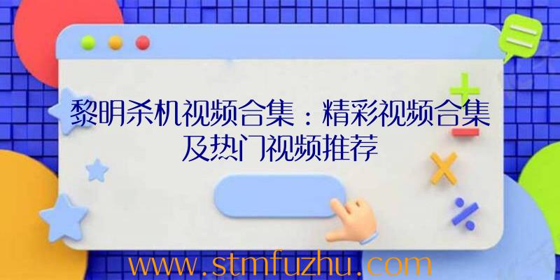 黎明杀机视频合集：精彩视频合集及热门视频推荐